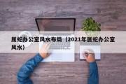 属蛇办公室风水布局（2021年属蛇办公室风水）