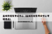 盐城市招生考试中心（盐城市招生考试中心考研考点）