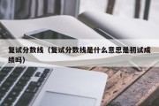 复试分数线（复试分数线是什么意思是初试成绩吗）